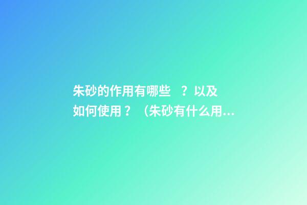 朱砂的作用有哪些？以及如何使用？（朱砂有什么用?）